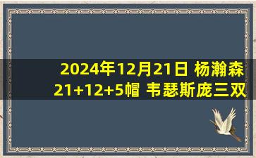 2024年12月21日 杨瀚森21+12+5帽 韦瑟斯庞三双 拉维特44+7 青岛送天津8连败